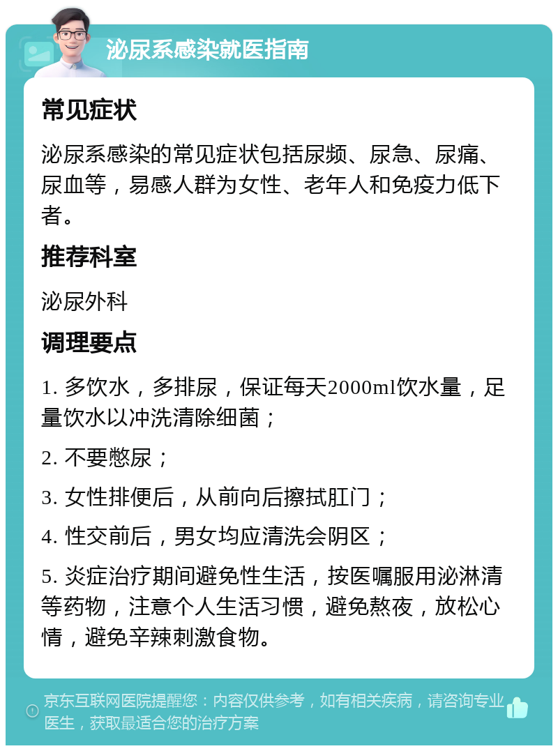 泌尿系感染就医指南 常见症状 泌尿系感染的常见症状包括尿频、尿急、尿痛、尿血等，易感人群为女性、老年人和免疫力低下者。 推荐科室 泌尿外科 调理要点 1. 多饮水，多排尿，保证每天2000ml饮水量，足量饮水以冲洗清除细菌； 2. 不要憋尿； 3. 女性排便后，从前向后擦拭肛门； 4. 性交前后，男女均应清洗会阴区； 5. 炎症治疗期间避免性生活，按医嘱服用泌淋清等药物，注意个人生活习惯，避免熬夜，放松心情，避免辛辣刺激食物。