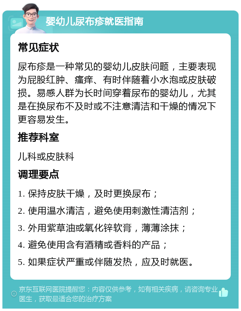 婴幼儿尿布疹就医指南 常见症状 尿布疹是一种常见的婴幼儿皮肤问题，主要表现为屁股红肿、瘙痒、有时伴随着小水泡或皮肤破损。易感人群为长时间穿着尿布的婴幼儿，尤其是在换尿布不及时或不注意清洁和干燥的情况下更容易发生。 推荐科室 儿科或皮肤科 调理要点 1. 保持皮肤干燥，及时更换尿布； 2. 使用温水清洁，避免使用刺激性清洁剂； 3. 外用紫草油或氧化锌软膏，薄薄涂抹； 4. 避免使用含有酒精或香料的产品； 5. 如果症状严重或伴随发热，应及时就医。