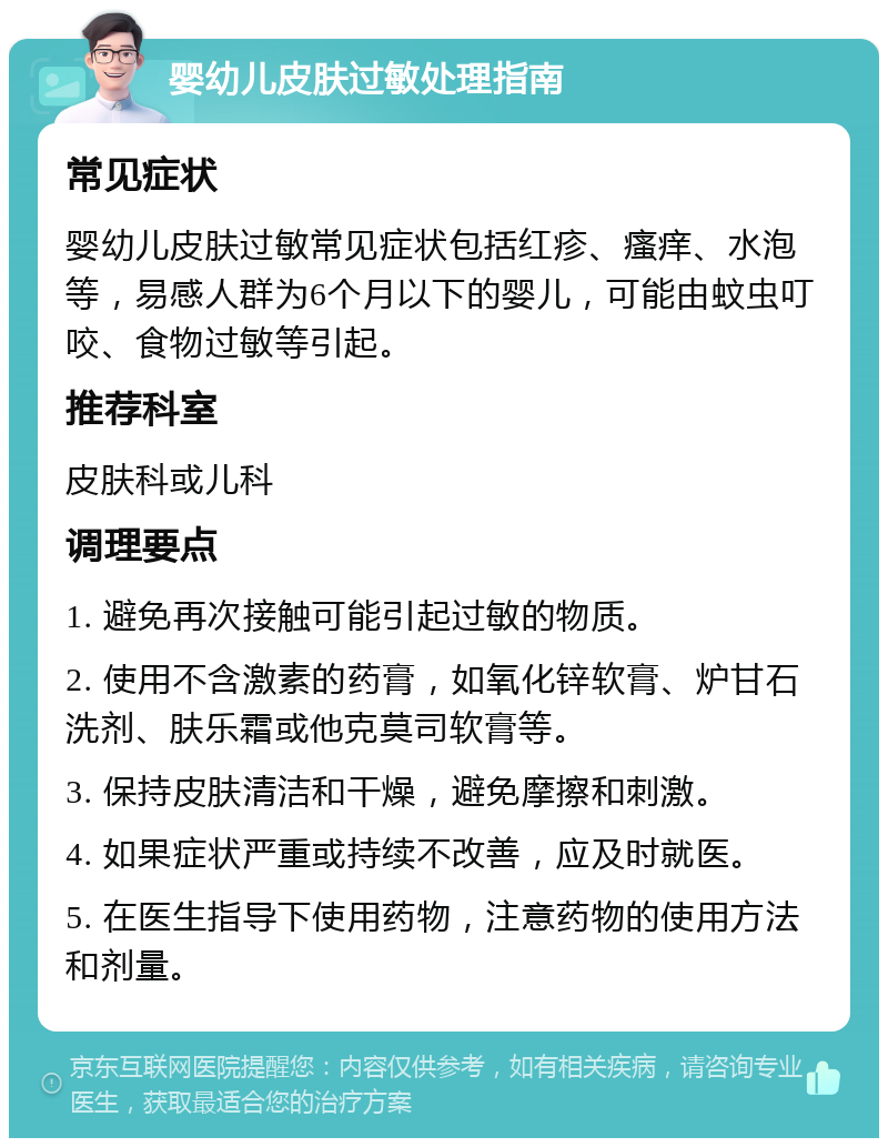 婴幼儿皮肤过敏处理指南 常见症状 婴幼儿皮肤过敏常见症状包括红疹、瘙痒、水泡等，易感人群为6个月以下的婴儿，可能由蚊虫叮咬、食物过敏等引起。 推荐科室 皮肤科或儿科 调理要点 1. 避免再次接触可能引起过敏的物质。 2. 使用不含激素的药膏，如氧化锌软膏、炉甘石洗剂、肤乐霜或他克莫司软膏等。 3. 保持皮肤清洁和干燥，避免摩擦和刺激。 4. 如果症状严重或持续不改善，应及时就医。 5. 在医生指导下使用药物，注意药物的使用方法和剂量。