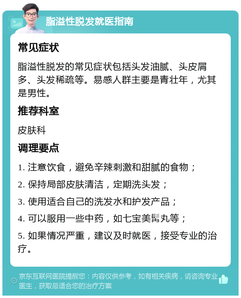 脂溢性脱发就医指南 常见症状 脂溢性脱发的常见症状包括头发油腻、头皮屑多、头发稀疏等。易感人群主要是青壮年，尤其是男性。 推荐科室 皮肤科 调理要点 1. 注意饮食，避免辛辣刺激和甜腻的食物； 2. 保持局部皮肤清洁，定期洗头发； 3. 使用适合自己的洗发水和护发产品； 4. 可以服用一些中药，如七宝美髯丸等； 5. 如果情况严重，建议及时就医，接受专业的治疗。