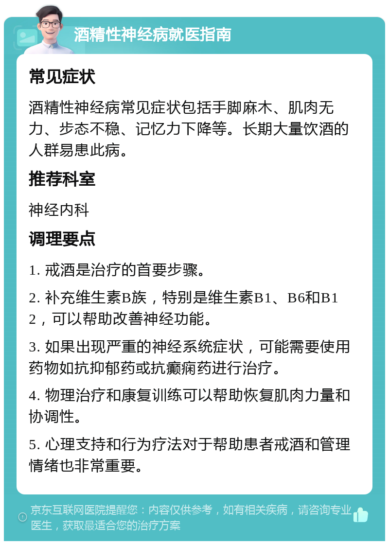 酒精性神经病就医指南 常见症状 酒精性神经病常见症状包括手脚麻木、肌肉无力、步态不稳、记忆力下降等。长期大量饮酒的人群易患此病。 推荐科室 神经内科 调理要点 1. 戒酒是治疗的首要步骤。 2. 补充维生素B族，特别是维生素B1、B6和B12，可以帮助改善神经功能。 3. 如果出现严重的神经系统症状，可能需要使用药物如抗抑郁药或抗癫痫药进行治疗。 4. 物理治疗和康复训练可以帮助恢复肌肉力量和协调性。 5. 心理支持和行为疗法对于帮助患者戒酒和管理情绪也非常重要。