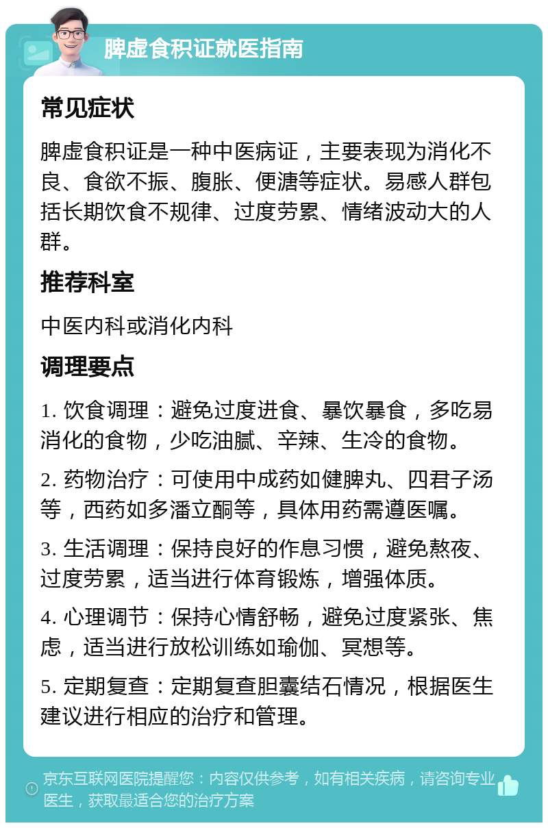 脾虚食积证就医指南 常见症状 脾虚食积证是一种中医病证，主要表现为消化不良、食欲不振、腹胀、便溏等症状。易感人群包括长期饮食不规律、过度劳累、情绪波动大的人群。 推荐科室 中医内科或消化内科 调理要点 1. 饮食调理：避免过度进食、暴饮暴食，多吃易消化的食物，少吃油腻、辛辣、生冷的食物。 2. 药物治疗：可使用中成药如健脾丸、四君子汤等，西药如多潘立酮等，具体用药需遵医嘱。 3. 生活调理：保持良好的作息习惯，避免熬夜、过度劳累，适当进行体育锻炼，增强体质。 4. 心理调节：保持心情舒畅，避免过度紧张、焦虑，适当进行放松训练如瑜伽、冥想等。 5. 定期复查：定期复查胆囊结石情况，根据医生建议进行相应的治疗和管理。