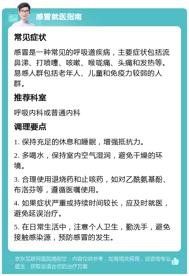 感冒就医指南 常见症状 感冒是一种常见的呼吸道疾病，主要症状包括流鼻涕、打喷嚏、咳嗽、喉咙痛、头痛和发热等。易感人群包括老年人、儿童和免疫力较弱的人群。 推荐科室 呼吸内科或普通内科 调理要点 1. 保持充足的休息和睡眠，增强抵抗力。 2. 多喝水，保持室内空气湿润，避免干燥的环境。 3. 合理使用退烧药和止咳药，如对乙酰氨基酚、布洛芬等，遵循医嘱使用。 4. 如果症状严重或持续时间较长，应及时就医，避免延误治疗。 5. 在日常生活中，注意个人卫生，勤洗手，避免接触感染源，预防感冒的发生。