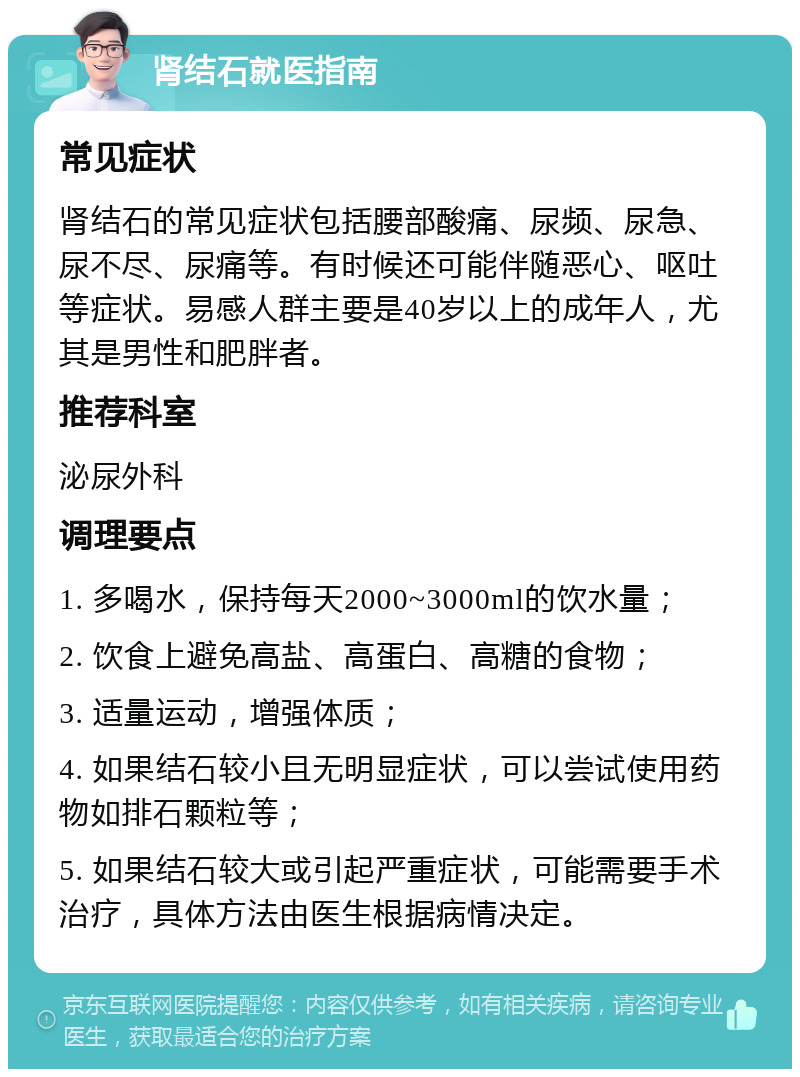 肾结石就医指南 常见症状 肾结石的常见症状包括腰部酸痛、尿频、尿急、尿不尽、尿痛等。有时候还可能伴随恶心、呕吐等症状。易感人群主要是40岁以上的成年人，尤其是男性和肥胖者。 推荐科室 泌尿外科 调理要点 1. 多喝水，保持每天2000~3000ml的饮水量； 2. 饮食上避免高盐、高蛋白、高糖的食物； 3. 适量运动，增强体质； 4. 如果结石较小且无明显症状，可以尝试使用药物如排石颗粒等； 5. 如果结石较大或引起严重症状，可能需要手术治疗，具体方法由医生根据病情决定。