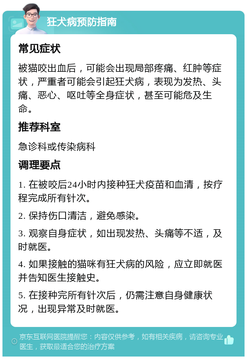 狂犬病预防指南 常见症状 被猫咬出血后，可能会出现局部疼痛、红肿等症状，严重者可能会引起狂犬病，表现为发热、头痛、恶心、呕吐等全身症状，甚至可能危及生命。 推荐科室 急诊科或传染病科 调理要点 1. 在被咬后24小时内接种狂犬疫苗和血清，按疗程完成所有针次。 2. 保持伤口清洁，避免感染。 3. 观察自身症状，如出现发热、头痛等不适，及时就医。 4. 如果接触的猫咪有狂犬病的风险，应立即就医并告知医生接触史。 5. 在接种完所有针次后，仍需注意自身健康状况，出现异常及时就医。