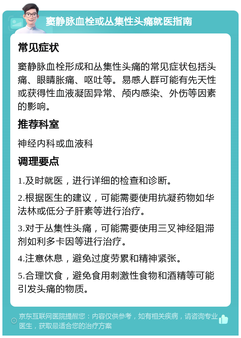 窦静脉血栓或丛集性头痛就医指南 常见症状 窦静脉血栓形成和丛集性头痛的常见症状包括头痛、眼睛胀痛、呕吐等。易感人群可能有先天性或获得性血液凝固异常、颅内感染、外伤等因素的影响。 推荐科室 神经内科或血液科 调理要点 1.及时就医，进行详细的检查和诊断。 2.根据医生的建议，可能需要使用抗凝药物如华法林或低分子肝素等进行治疗。 3.对于丛集性头痛，可能需要使用三叉神经阻滞剂如利多卡因等进行治疗。 4.注意休息，避免过度劳累和精神紧张。 5.合理饮食，避免食用刺激性食物和酒精等可能引发头痛的物质。