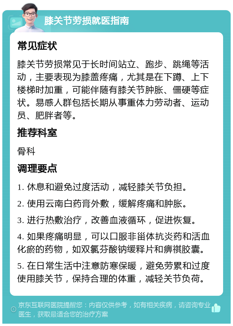 膝关节劳损就医指南 常见症状 膝关节劳损常见于长时间站立、跑步、跳绳等活动，主要表现为膝盖疼痛，尤其是在下蹲、上下楼梯时加重，可能伴随有膝关节肿胀、僵硬等症状。易感人群包括长期从事重体力劳动者、运动员、肥胖者等。 推荐科室 骨科 调理要点 1. 休息和避免过度活动，减轻膝关节负担。 2. 使用云南白药膏外敷，缓解疼痛和肿胀。 3. 进行热敷治疗，改善血液循环，促进恢复。 4. 如果疼痛明显，可以口服非甾体抗炎药和活血化瘀的药物，如双氯芬酸钠缓释片和痹祺胶囊。 5. 在日常生活中注意防寒保暖，避免劳累和过度使用膝关节，保持合理的体重，减轻关节负荷。