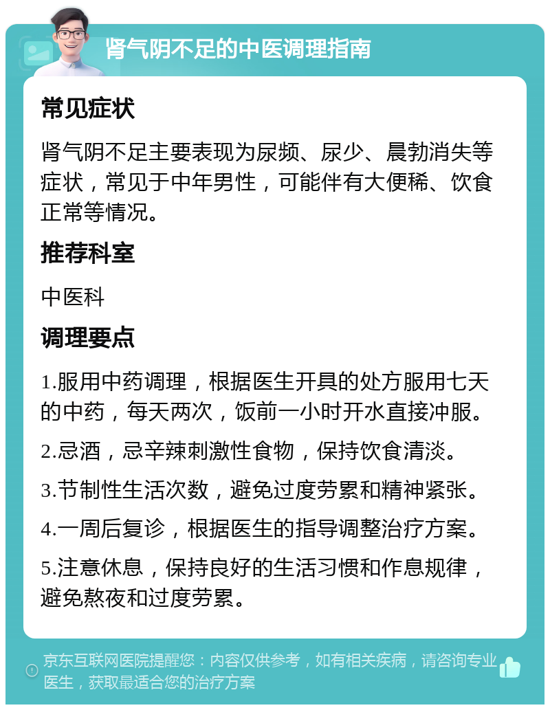 肾气阴不足的中医调理指南 常见症状 肾气阴不足主要表现为尿频、尿少、晨勃消失等症状，常见于中年男性，可能伴有大便稀、饮食正常等情况。 推荐科室 中医科 调理要点 1.服用中药调理，根据医生开具的处方服用七天的中药，每天两次，饭前一小时开水直接冲服。 2.忌酒，忌辛辣刺激性食物，保持饮食清淡。 3.节制性生活次数，避免过度劳累和精神紧张。 4.一周后复诊，根据医生的指导调整治疗方案。 5.注意休息，保持良好的生活习惯和作息规律，避免熬夜和过度劳累。