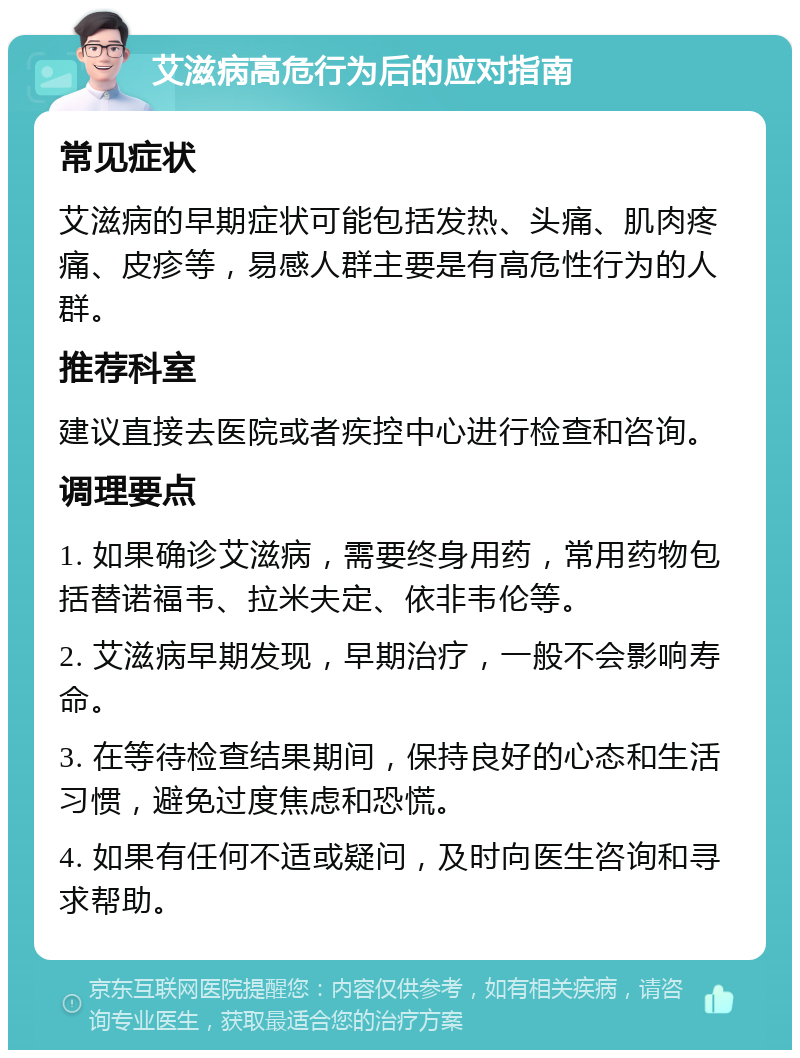 艾滋病高危行为后的应对指南 常见症状 艾滋病的早期症状可能包括发热、头痛、肌肉疼痛、皮疹等，易感人群主要是有高危性行为的人群。 推荐科室 建议直接去医院或者疾控中心进行检查和咨询。 调理要点 1. 如果确诊艾滋病，需要终身用药，常用药物包括替诺福韦、拉米夫定、依非韦伦等。 2. 艾滋病早期发现，早期治疗，一般不会影响寿命。 3. 在等待检查结果期间，保持良好的心态和生活习惯，避免过度焦虑和恐慌。 4. 如果有任何不适或疑问，及时向医生咨询和寻求帮助。