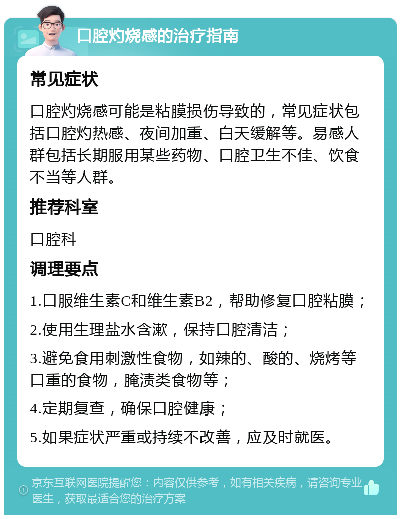 口腔灼烧感的治疗指南 常见症状 口腔灼烧感可能是粘膜损伤导致的，常见症状包括口腔灼热感、夜间加重、白天缓解等。易感人群包括长期服用某些药物、口腔卫生不佳、饮食不当等人群。 推荐科室 口腔科 调理要点 1.口服维生素C和维生素B2，帮助修复口腔粘膜； 2.使用生理盐水含漱，保持口腔清洁； 3.避免食用刺激性食物，如辣的、酸的、烧烤等口重的食物，腌渍类食物等； 4.定期复查，确保口腔健康； 5.如果症状严重或持续不改善，应及时就医。