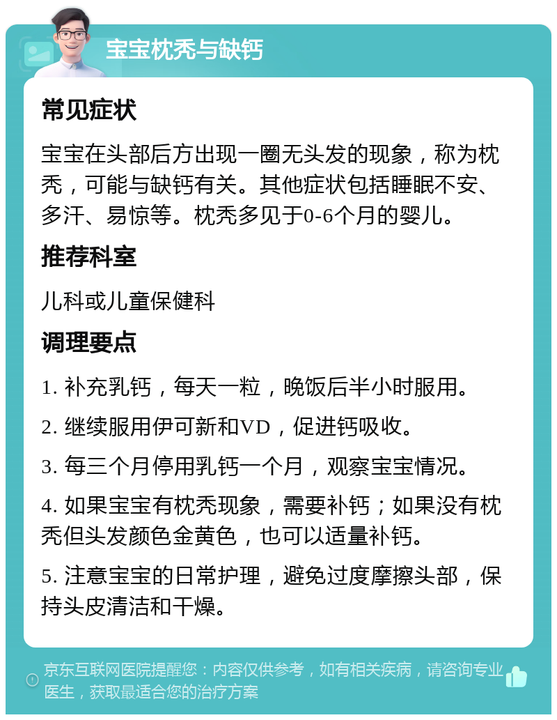 宝宝枕秃与缺钙 常见症状 宝宝在头部后方出现一圈无头发的现象，称为枕秃，可能与缺钙有关。其他症状包括睡眠不安、多汗、易惊等。枕秃多见于0-6个月的婴儿。 推荐科室 儿科或儿童保健科 调理要点 1. 补充乳钙，每天一粒，晚饭后半小时服用。 2. 继续服用伊可新和VD，促进钙吸收。 3. 每三个月停用乳钙一个月，观察宝宝情况。 4. 如果宝宝有枕秃现象，需要补钙；如果没有枕秃但头发颜色金黄色，也可以适量补钙。 5. 注意宝宝的日常护理，避免过度摩擦头部，保持头皮清洁和干燥。