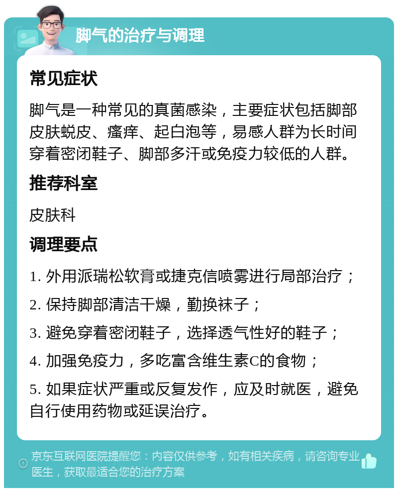 脚气的治疗与调理 常见症状 脚气是一种常见的真菌感染，主要症状包括脚部皮肤蜕皮、瘙痒、起白泡等，易感人群为长时间穿着密闭鞋子、脚部多汗或免疫力较低的人群。 推荐科室 皮肤科 调理要点 1. 外用派瑞松软膏或捷克信喷雾进行局部治疗； 2. 保持脚部清洁干燥，勤换袜子； 3. 避免穿着密闭鞋子，选择透气性好的鞋子； 4. 加强免疫力，多吃富含维生素C的食物； 5. 如果症状严重或反复发作，应及时就医，避免自行使用药物或延误治疗。