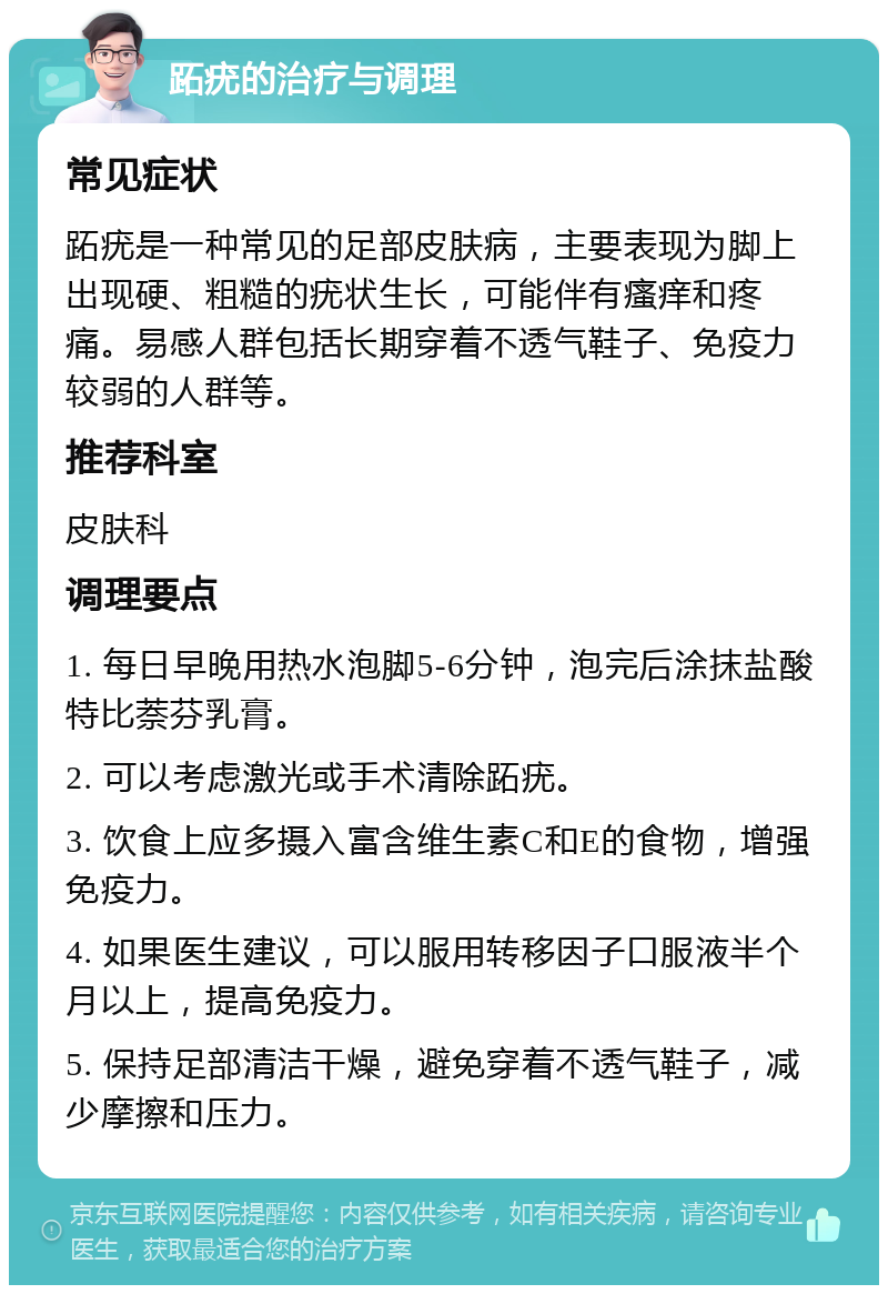 跖疣的治疗与调理 常见症状 跖疣是一种常见的足部皮肤病，主要表现为脚上出现硬、粗糙的疣状生长，可能伴有瘙痒和疼痛。易感人群包括长期穿着不透气鞋子、免疫力较弱的人群等。 推荐科室 皮肤科 调理要点 1. 每日早晚用热水泡脚5-6分钟，泡完后涂抹盐酸特比萘芬乳膏。 2. 可以考虑激光或手术清除跖疣。 3. 饮食上应多摄入富含维生素C和E的食物，增强免疫力。 4. 如果医生建议，可以服用转移因子口服液半个月以上，提高免疫力。 5. 保持足部清洁干燥，避免穿着不透气鞋子，减少摩擦和压力。