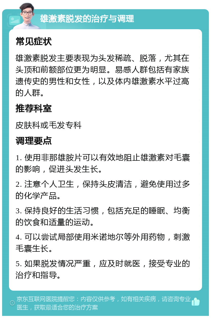 雄激素脱发的治疗与调理 常见症状 雄激素脱发主要表现为头发稀疏、脱落，尤其在头顶和前额部位更为明显。易感人群包括有家族遗传史的男性和女性，以及体内雄激素水平过高的人群。 推荐科室 皮肤科或毛发专科 调理要点 1. 使用非那雄胺片可以有效地阻止雄激素对毛囊的影响，促进头发生长。 2. 注意个人卫生，保持头皮清洁，避免使用过多的化学产品。 3. 保持良好的生活习惯，包括充足的睡眠、均衡的饮食和适量的运动。 4. 可以尝试局部使用米诺地尔等外用药物，刺激毛囊生长。 5. 如果脱发情况严重，应及时就医，接受专业的治疗和指导。