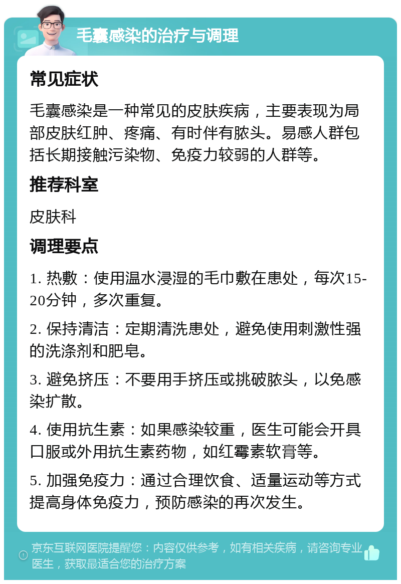 毛囊感染的治疗与调理 常见症状 毛囊感染是一种常见的皮肤疾病，主要表现为局部皮肤红肿、疼痛、有时伴有脓头。易感人群包括长期接触污染物、免疫力较弱的人群等。 推荐科室 皮肤科 调理要点 1. 热敷：使用温水浸湿的毛巾敷在患处，每次15-20分钟，多次重复。 2. 保持清洁：定期清洗患处，避免使用刺激性强的洗涤剂和肥皂。 3. 避免挤压：不要用手挤压或挑破脓头，以免感染扩散。 4. 使用抗生素：如果感染较重，医生可能会开具口服或外用抗生素药物，如红霉素软膏等。 5. 加强免疫力：通过合理饮食、适量运动等方式提高身体免疫力，预防感染的再次发生。