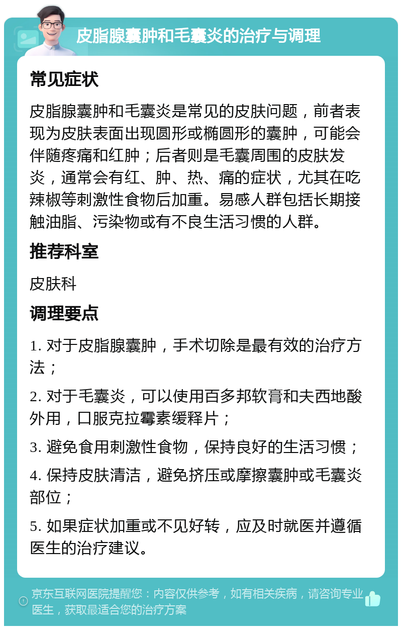 皮脂腺囊肿和毛囊炎的治疗与调理 常见症状 皮脂腺囊肿和毛囊炎是常见的皮肤问题，前者表现为皮肤表面出现圆形或椭圆形的囊肿，可能会伴随疼痛和红肿；后者则是毛囊周围的皮肤发炎，通常会有红、肿、热、痛的症状，尤其在吃辣椒等刺激性食物后加重。易感人群包括长期接触油脂、污染物或有不良生活习惯的人群。 推荐科室 皮肤科 调理要点 1. 对于皮脂腺囊肿，手术切除是最有效的治疗方法； 2. 对于毛囊炎，可以使用百多邦软膏和夫西地酸外用，口服克拉霉素缓释片； 3. 避免食用刺激性食物，保持良好的生活习惯； 4. 保持皮肤清洁，避免挤压或摩擦囊肿或毛囊炎部位； 5. 如果症状加重或不见好转，应及时就医并遵循医生的治疗建议。