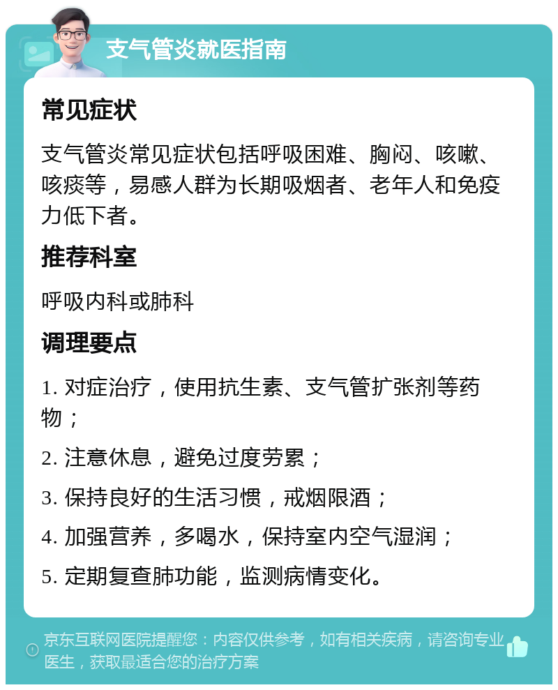 支气管炎就医指南 常见症状 支气管炎常见症状包括呼吸困难、胸闷、咳嗽、咳痰等，易感人群为长期吸烟者、老年人和免疫力低下者。 推荐科室 呼吸内科或肺科 调理要点 1. 对症治疗，使用抗生素、支气管扩张剂等药物； 2. 注意休息，避免过度劳累； 3. 保持良好的生活习惯，戒烟限酒； 4. 加强营养，多喝水，保持室内空气湿润； 5. 定期复查肺功能，监测病情变化。