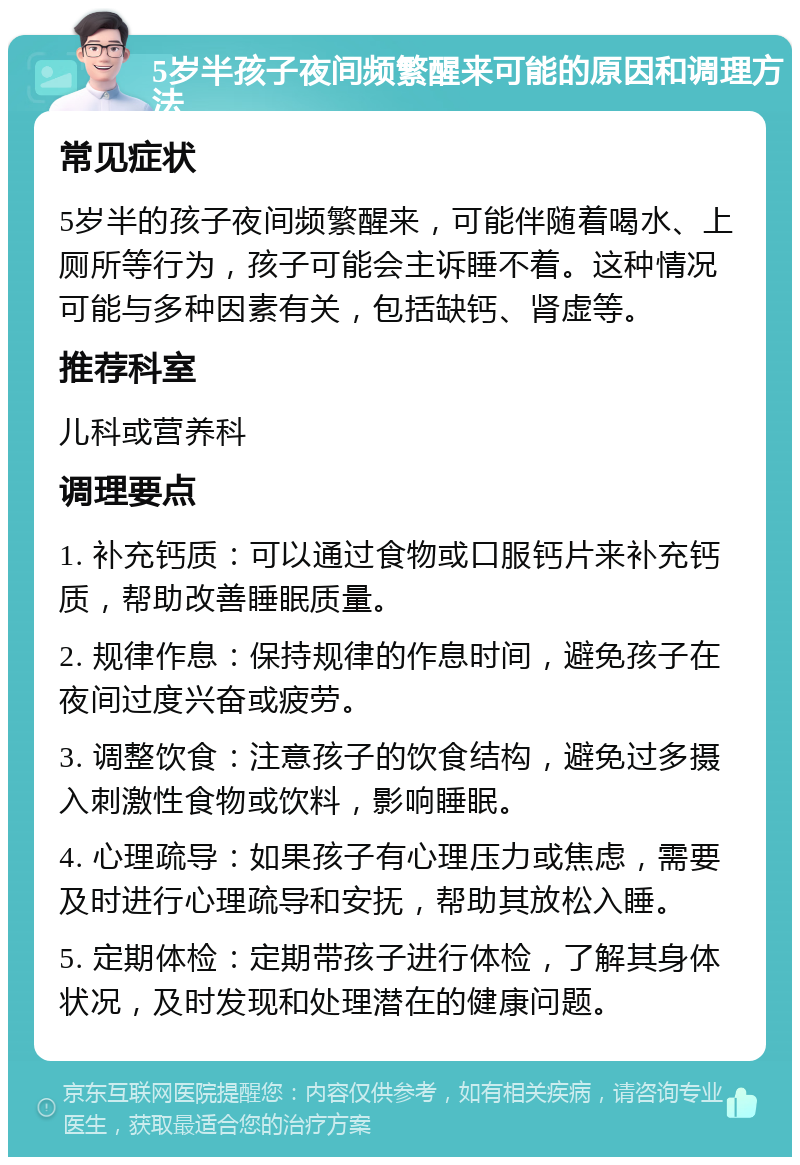 5岁半孩子夜间频繁醒来可能的原因和调理方法 常见症状 5岁半的孩子夜间频繁醒来，可能伴随着喝水、上厕所等行为，孩子可能会主诉睡不着。这种情况可能与多种因素有关，包括缺钙、肾虚等。 推荐科室 儿科或营养科 调理要点 1. 补充钙质：可以通过食物或口服钙片来补充钙质，帮助改善睡眠质量。 2. 规律作息：保持规律的作息时间，避免孩子在夜间过度兴奋或疲劳。 3. 调整饮食：注意孩子的饮食结构，避免过多摄入刺激性食物或饮料，影响睡眠。 4. 心理疏导：如果孩子有心理压力或焦虑，需要及时进行心理疏导和安抚，帮助其放松入睡。 5. 定期体检：定期带孩子进行体检，了解其身体状况，及时发现和处理潜在的健康问题。