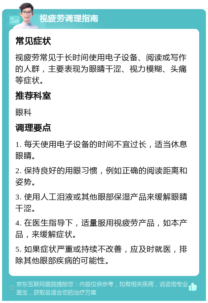 视疲劳调理指南 常见症状 视疲劳常见于长时间使用电子设备、阅读或写作的人群，主要表现为眼睛干涩、视力模糊、头痛等症状。 推荐科室 眼科 调理要点 1. 每天使用电子设备的时间不宜过长，适当休息眼睛。 2. 保持良好的用眼习惯，例如正确的阅读距离和姿势。 3. 使用人工泪液或其他眼部保湿产品来缓解眼睛干涩。 4. 在医生指导下，适量服用视疲劳产品，如本产品，来缓解症状。 5. 如果症状严重或持续不改善，应及时就医，排除其他眼部疾病的可能性。