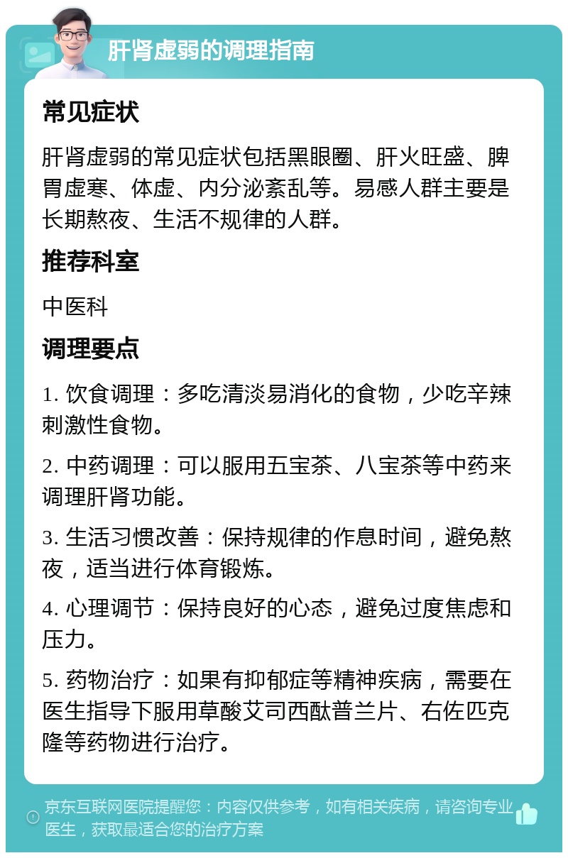 肝肾虚弱的调理指南 常见症状 肝肾虚弱的常见症状包括黑眼圈、肝火旺盛、脾胃虚寒、体虚、内分泌紊乱等。易感人群主要是长期熬夜、生活不规律的人群。 推荐科室 中医科 调理要点 1. 饮食调理：多吃清淡易消化的食物，少吃辛辣刺激性食物。 2. 中药调理：可以服用五宝茶、八宝茶等中药来调理肝肾功能。 3. 生活习惯改善：保持规律的作息时间，避免熬夜，适当进行体育锻炼。 4. 心理调节：保持良好的心态，避免过度焦虑和压力。 5. 药物治疗：如果有抑郁症等精神疾病，需要在医生指导下服用草酸艾司西酞普兰片、右佐匹克隆等药物进行治疗。