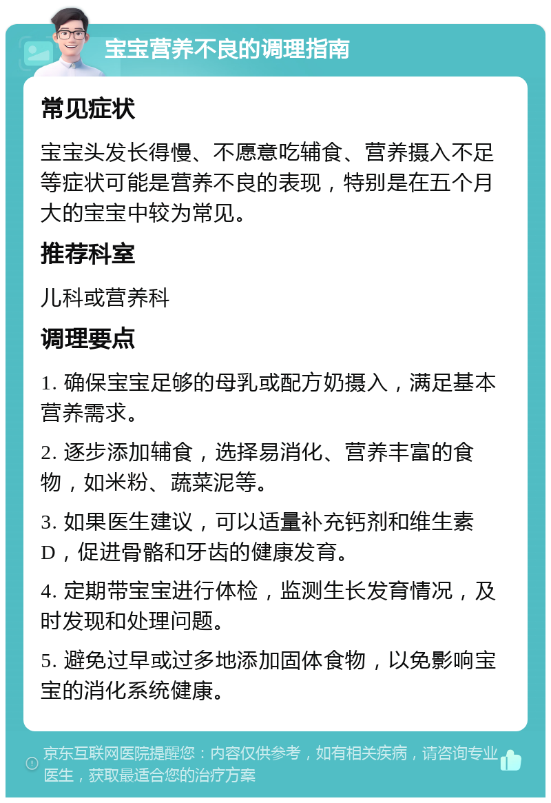 宝宝营养不良的调理指南 常见症状 宝宝头发长得慢、不愿意吃辅食、营养摄入不足等症状可能是营养不良的表现，特别是在五个月大的宝宝中较为常见。 推荐科室 儿科或营养科 调理要点 1. 确保宝宝足够的母乳或配方奶摄入，满足基本营养需求。 2. 逐步添加辅食，选择易消化、营养丰富的食物，如米粉、蔬菜泥等。 3. 如果医生建议，可以适量补充钙剂和维生素D，促进骨骼和牙齿的健康发育。 4. 定期带宝宝进行体检，监测生长发育情况，及时发现和处理问题。 5. 避免过早或过多地添加固体食物，以免影响宝宝的消化系统健康。