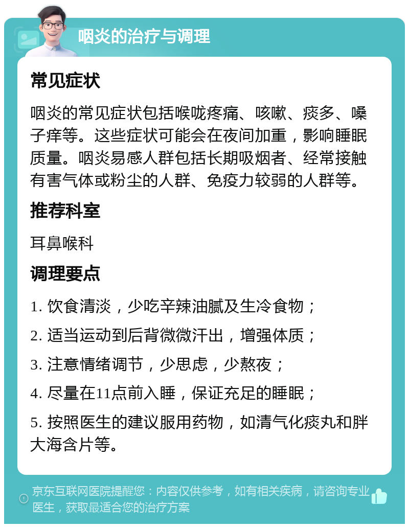 咽炎的治疗与调理 常见症状 咽炎的常见症状包括喉咙疼痛、咳嗽、痰多、嗓子痒等。这些症状可能会在夜间加重，影响睡眠质量。咽炎易感人群包括长期吸烟者、经常接触有害气体或粉尘的人群、免疫力较弱的人群等。 推荐科室 耳鼻喉科 调理要点 1. 饮食清淡，少吃辛辣油腻及生冷食物； 2. 适当运动到后背微微汗出，增强体质； 3. 注意情绪调节，少思虑，少熬夜； 4. 尽量在11点前入睡，保证充足的睡眠； 5. 按照医生的建议服用药物，如清气化痰丸和胖大海含片等。