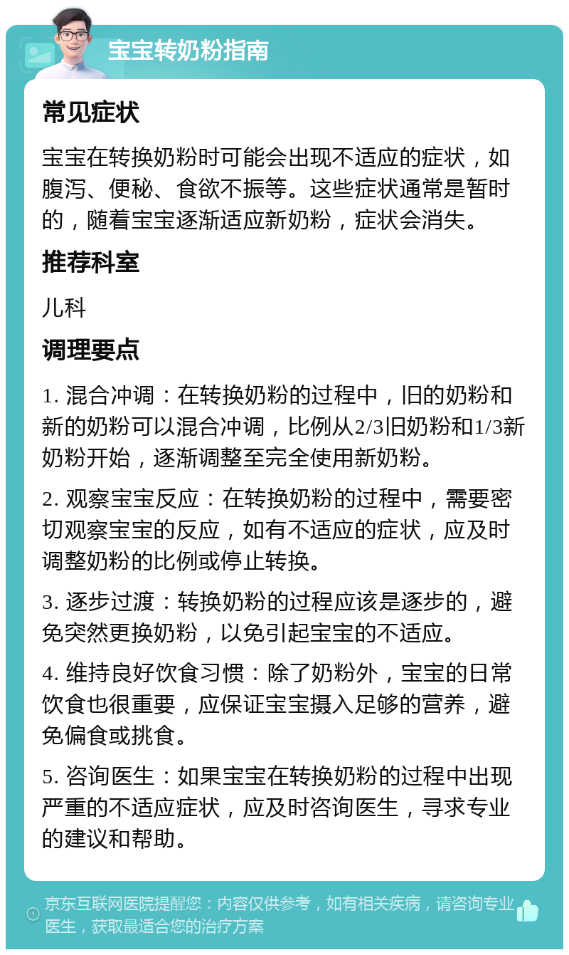 宝宝转奶粉指南 常见症状 宝宝在转换奶粉时可能会出现不适应的症状，如腹泻、便秘、食欲不振等。这些症状通常是暂时的，随着宝宝逐渐适应新奶粉，症状会消失。 推荐科室 儿科 调理要点 1. 混合冲调：在转换奶粉的过程中，旧的奶粉和新的奶粉可以混合冲调，比例从2/3旧奶粉和1/3新奶粉开始，逐渐调整至完全使用新奶粉。 2. 观察宝宝反应：在转换奶粉的过程中，需要密切观察宝宝的反应，如有不适应的症状，应及时调整奶粉的比例或停止转换。 3. 逐步过渡：转换奶粉的过程应该是逐步的，避免突然更换奶粉，以免引起宝宝的不适应。 4. 维持良好饮食习惯：除了奶粉外，宝宝的日常饮食也很重要，应保证宝宝摄入足够的营养，避免偏食或挑食。 5. 咨询医生：如果宝宝在转换奶粉的过程中出现严重的不适应症状，应及时咨询医生，寻求专业的建议和帮助。