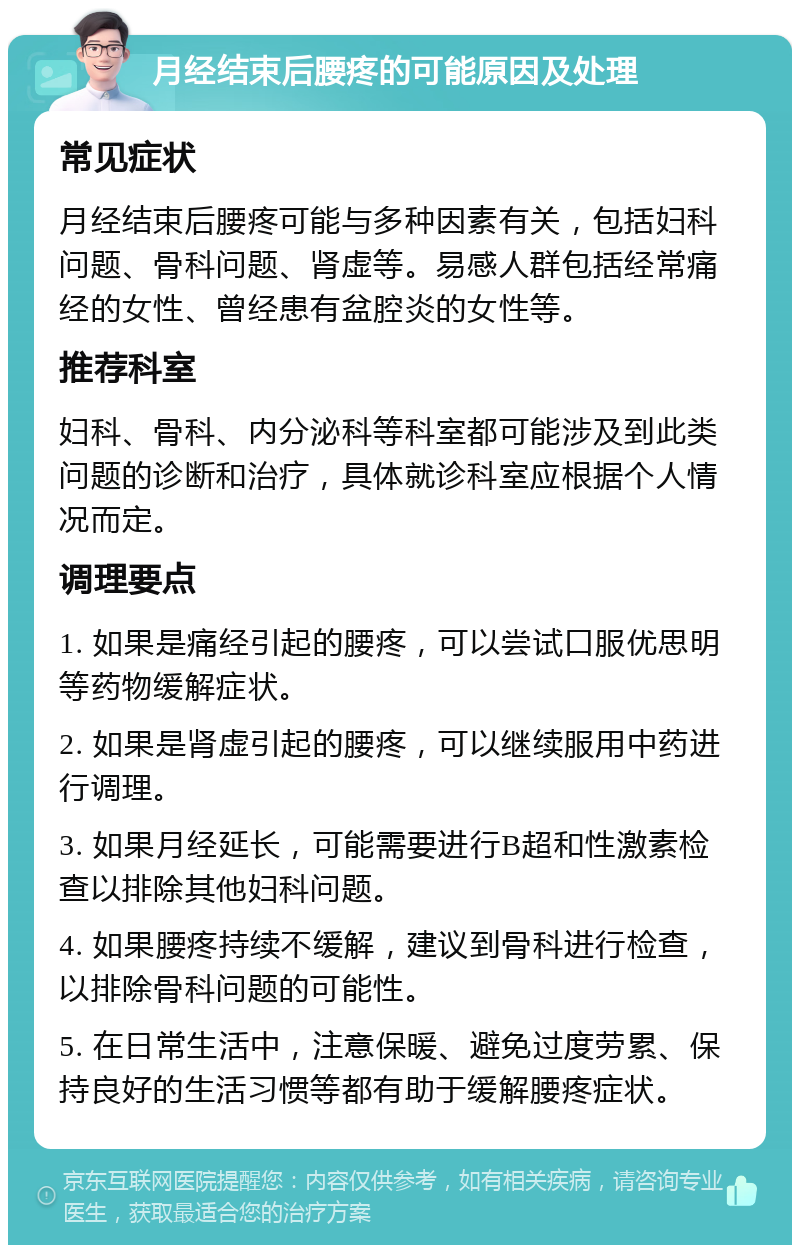 月经结束后腰疼的可能原因及处理 常见症状 月经结束后腰疼可能与多种因素有关，包括妇科问题、骨科问题、肾虚等。易感人群包括经常痛经的女性、曾经患有盆腔炎的女性等。 推荐科室 妇科、骨科、内分泌科等科室都可能涉及到此类问题的诊断和治疗，具体就诊科室应根据个人情况而定。 调理要点 1. 如果是痛经引起的腰疼，可以尝试口服优思明等药物缓解症状。 2. 如果是肾虚引起的腰疼，可以继续服用中药进行调理。 3. 如果月经延长，可能需要进行B超和性激素检查以排除其他妇科问题。 4. 如果腰疼持续不缓解，建议到骨科进行检查，以排除骨科问题的可能性。 5. 在日常生活中，注意保暖、避免过度劳累、保持良好的生活习惯等都有助于缓解腰疼症状。