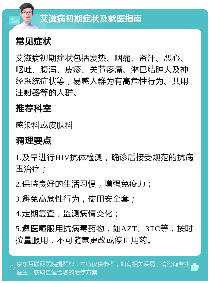 艾滋病初期症状及就医指南 常见症状 艾滋病初期症状包括发热、咽痛、盗汗、恶心、呕吐、腹泻、皮疹、关节疼痛、淋巴结肿大及神经系统症状等，易感人群为有高危性行为、共用注射器等的人群。 推荐科室 感染科或皮肤科 调理要点 1.及早进行HIV抗体检测，确诊后接受规范的抗病毒治疗； 2.保持良好的生活习惯，增强免疫力； 3.避免高危性行为，使用安全套； 4.定期复查，监测病情变化； 5.遵医嘱服用抗病毒药物，如AZT、3TC等，按时按量服用，不可随意更改或停止用药。