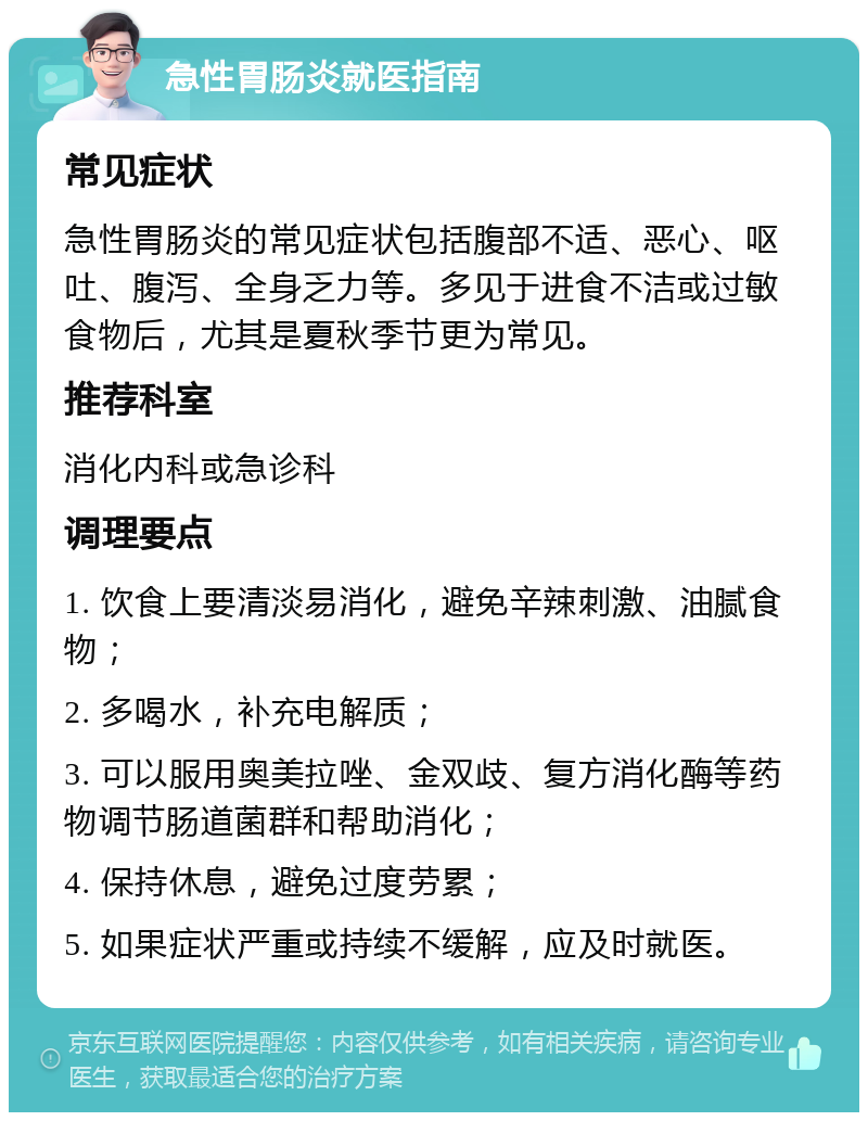 急性胃肠炎就医指南 常见症状 急性胃肠炎的常见症状包括腹部不适、恶心、呕吐、腹泻、全身乏力等。多见于进食不洁或过敏食物后，尤其是夏秋季节更为常见。 推荐科室 消化内科或急诊科 调理要点 1. 饮食上要清淡易消化，避免辛辣刺激、油腻食物； 2. 多喝水，补充电解质； 3. 可以服用奥美拉唑、金双歧、复方消化酶等药物调节肠道菌群和帮助消化； 4. 保持休息，避免过度劳累； 5. 如果症状严重或持续不缓解，应及时就医。