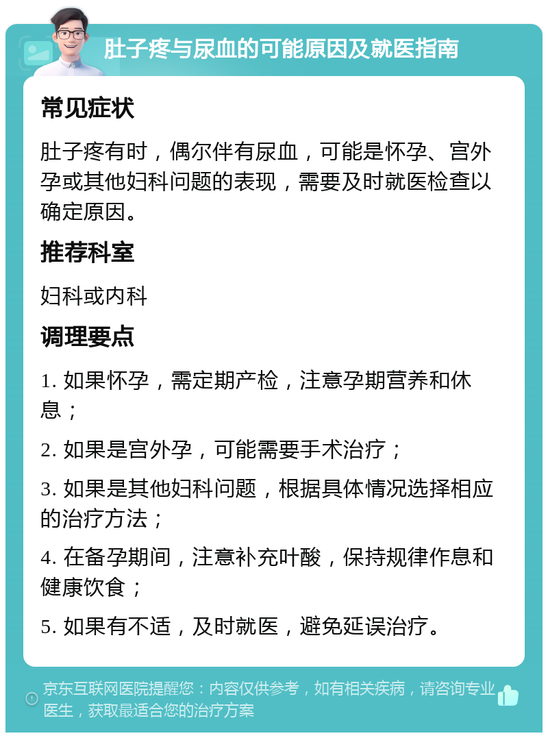 肚子疼与尿血的可能原因及就医指南 常见症状 肚子疼有时，偶尔伴有尿血，可能是怀孕、宫外孕或其他妇科问题的表现，需要及时就医检查以确定原因。 推荐科室 妇科或内科 调理要点 1. 如果怀孕，需定期产检，注意孕期营养和休息； 2. 如果是宫外孕，可能需要手术治疗； 3. 如果是其他妇科问题，根据具体情况选择相应的治疗方法； 4. 在备孕期间，注意补充叶酸，保持规律作息和健康饮食； 5. 如果有不适，及时就医，避免延误治疗。