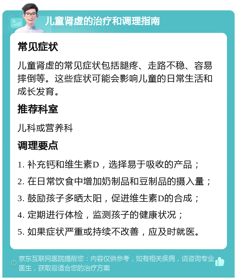 儿童肾虚的治疗和调理指南 常见症状 儿童肾虚的常见症状包括腿疼、走路不稳、容易摔倒等。这些症状可能会影响儿童的日常生活和成长发育。 推荐科室 儿科或营养科 调理要点 1. 补充钙和维生素D，选择易于吸收的产品； 2. 在日常饮食中增加奶制品和豆制品的摄入量； 3. 鼓励孩子多晒太阳，促进维生素D的合成； 4. 定期进行体检，监测孩子的健康状况； 5. 如果症状严重或持续不改善，应及时就医。