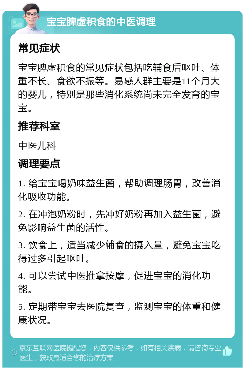 宝宝脾虚积食的中医调理 常见症状 宝宝脾虚积食的常见症状包括吃辅食后呕吐、体重不长、食欲不振等。易感人群主要是11个月大的婴儿，特别是那些消化系统尚未完全发育的宝宝。 推荐科室 中医儿科 调理要点 1. 给宝宝喝奶味益生菌，帮助调理肠胃，改善消化吸收功能。 2. 在冲泡奶粉时，先冲好奶粉再加入益生菌，避免影响益生菌的活性。 3. 饮食上，适当减少辅食的摄入量，避免宝宝吃得过多引起呕吐。 4. 可以尝试中医推拿按摩，促进宝宝的消化功能。 5. 定期带宝宝去医院复查，监测宝宝的体重和健康状况。