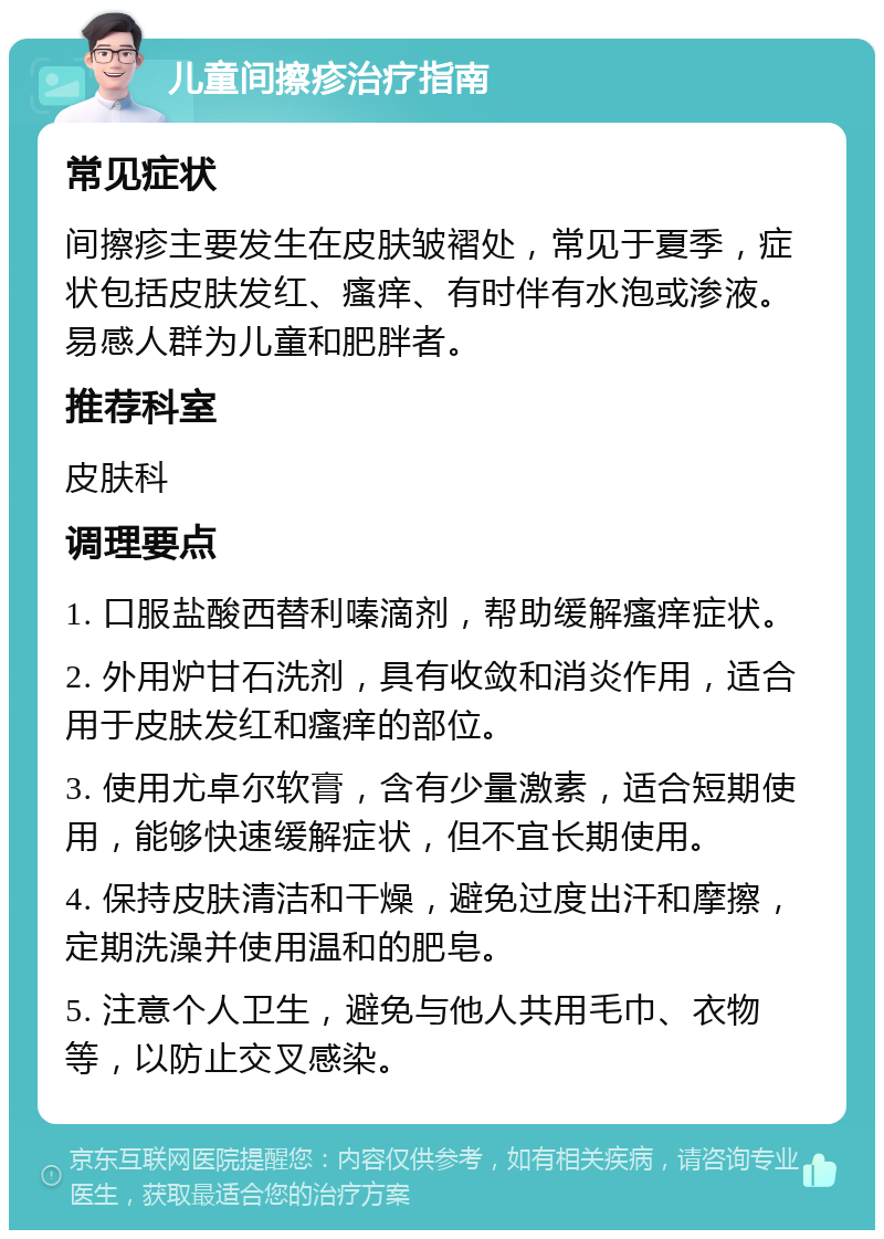 儿童间擦疹治疗指南 常见症状 间擦疹主要发生在皮肤皱褶处，常见于夏季，症状包括皮肤发红、瘙痒、有时伴有水泡或渗液。易感人群为儿童和肥胖者。 推荐科室 皮肤科 调理要点 1. 口服盐酸西替利嗪滴剂，帮助缓解瘙痒症状。 2. 外用炉甘石洗剂，具有收敛和消炎作用，适合用于皮肤发红和瘙痒的部位。 3. 使用尤卓尔软膏，含有少量激素，适合短期使用，能够快速缓解症状，但不宜长期使用。 4. 保持皮肤清洁和干燥，避免过度出汗和摩擦，定期洗澡并使用温和的肥皂。 5. 注意个人卫生，避免与他人共用毛巾、衣物等，以防止交叉感染。