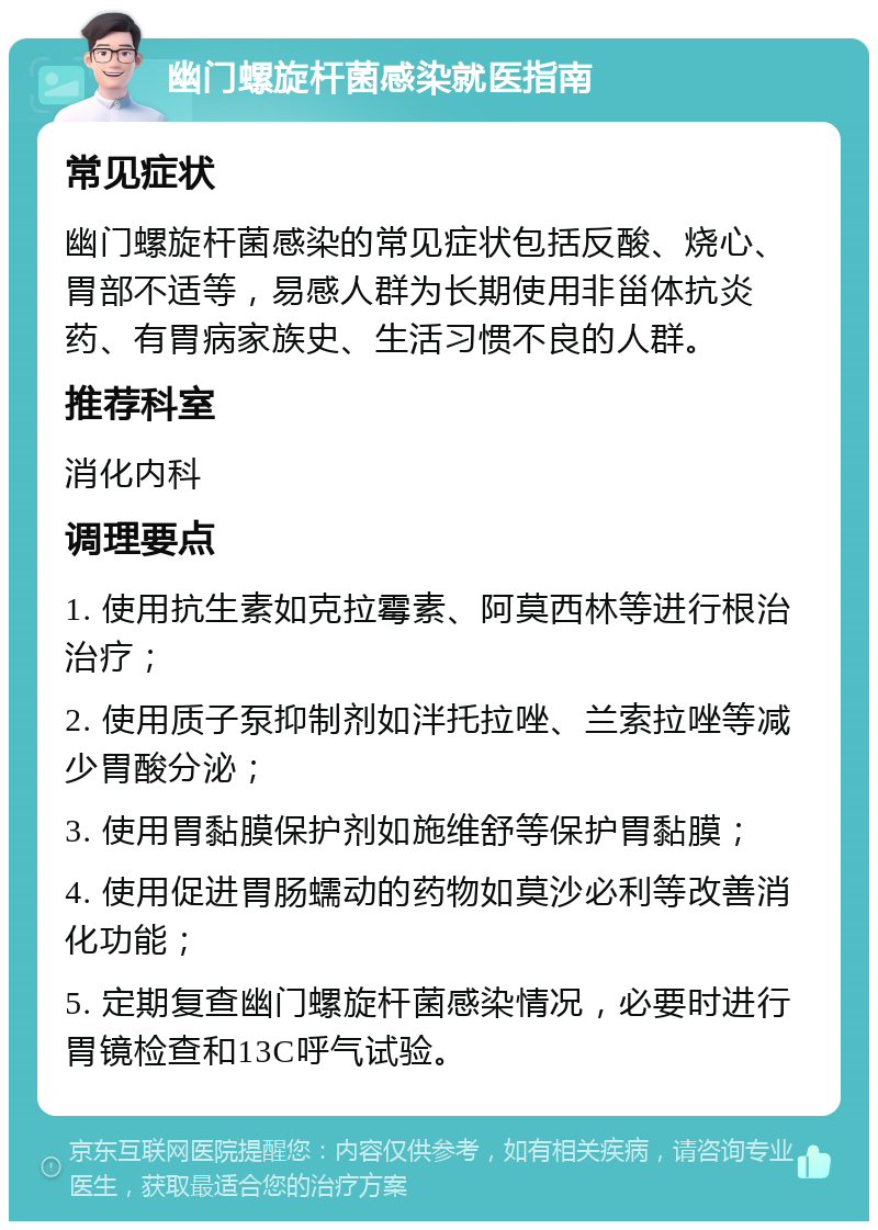 幽门螺旋杆菌感染就医指南 常见症状 幽门螺旋杆菌感染的常见症状包括反酸、烧心、胃部不适等，易感人群为长期使用非甾体抗炎药、有胃病家族史、生活习惯不良的人群。 推荐科室 消化内科 调理要点 1. 使用抗生素如克拉霉素、阿莫西林等进行根治治疗； 2. 使用质子泵抑制剂如泮托拉唑、兰索拉唑等减少胃酸分泌； 3. 使用胃黏膜保护剂如施维舒等保护胃黏膜； 4. 使用促进胃肠蠕动的药物如莫沙必利等改善消化功能； 5. 定期复查幽门螺旋杆菌感染情况，必要时进行胃镜检查和13C呼气试验。