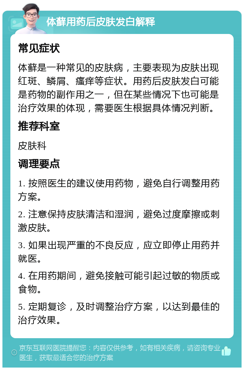 体藓用药后皮肤发白解释 常见症状 体藓是一种常见的皮肤病，主要表现为皮肤出现红斑、鳞屑、瘙痒等症状。用药后皮肤发白可能是药物的副作用之一，但在某些情况下也可能是治疗效果的体现，需要医生根据具体情况判断。 推荐科室 皮肤科 调理要点 1. 按照医生的建议使用药物，避免自行调整用药方案。 2. 注意保持皮肤清洁和湿润，避免过度摩擦或刺激皮肤。 3. 如果出现严重的不良反应，应立即停止用药并就医。 4. 在用药期间，避免接触可能引起过敏的物质或食物。 5. 定期复诊，及时调整治疗方案，以达到最佳的治疗效果。