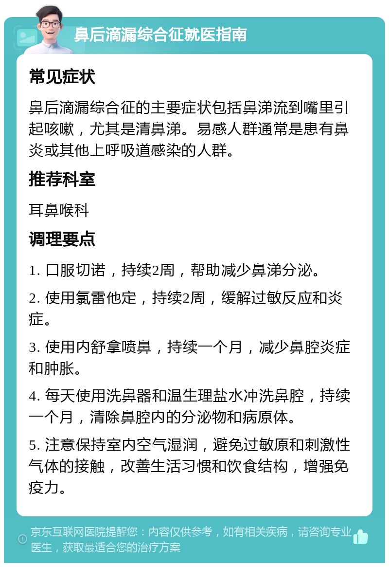 鼻后滴漏综合征就医指南 常见症状 鼻后滴漏综合征的主要症状包括鼻涕流到嘴里引起咳嗽，尤其是清鼻涕。易感人群通常是患有鼻炎或其他上呼吸道感染的人群。 推荐科室 耳鼻喉科 调理要点 1. 口服切诺，持续2周，帮助减少鼻涕分泌。 2. 使用氯雷他定，持续2周，缓解过敏反应和炎症。 3. 使用内舒拿喷鼻，持续一个月，减少鼻腔炎症和肿胀。 4. 每天使用洗鼻器和温生理盐水冲洗鼻腔，持续一个月，清除鼻腔内的分泌物和病原体。 5. 注意保持室内空气湿润，避免过敏原和刺激性气体的接触，改善生活习惯和饮食结构，增强免疫力。