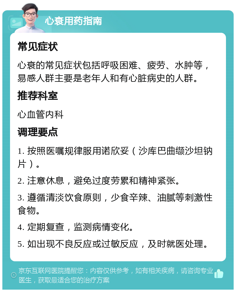 心衰用药指南 常见症状 心衰的常见症状包括呼吸困难、疲劳、水肿等，易感人群主要是老年人和有心脏病史的人群。 推荐科室 心血管内科 调理要点 1. 按照医嘱规律服用诺欣妥（沙库巴曲缬沙坦钠片）。 2. 注意休息，避免过度劳累和精神紧张。 3. 遵循清淡饮食原则，少食辛辣、油腻等刺激性食物。 4. 定期复查，监测病情变化。 5. 如出现不良反应或过敏反应，及时就医处理。