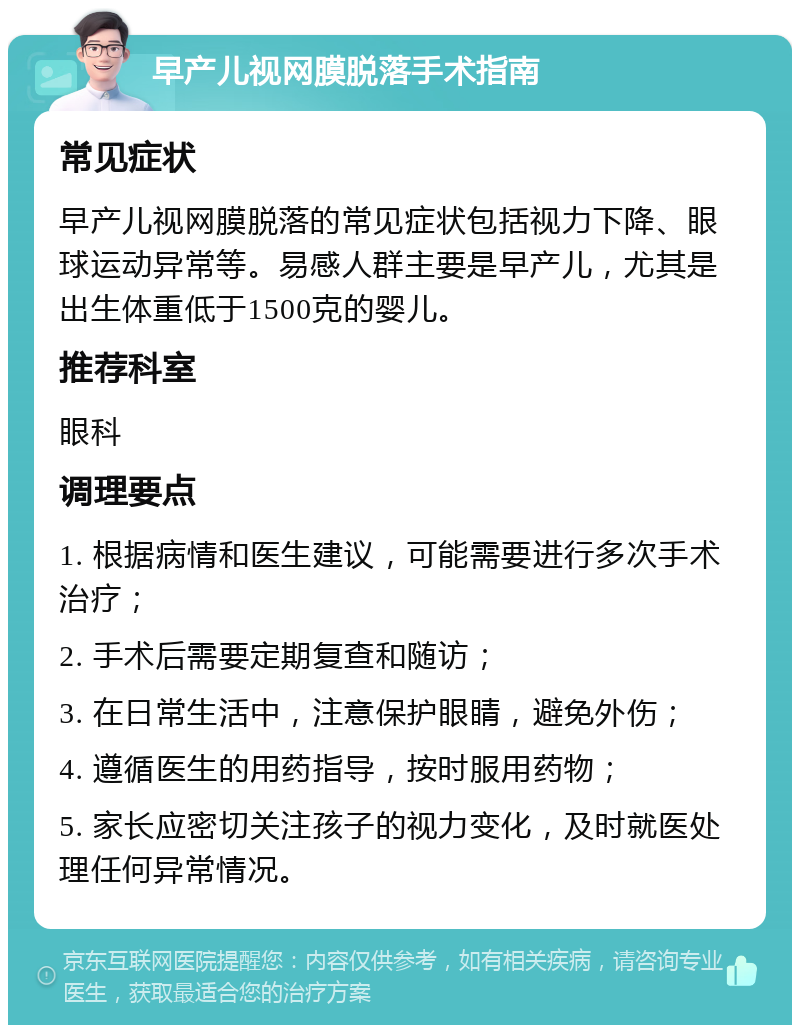 早产儿视网膜脱落手术指南 常见症状 早产儿视网膜脱落的常见症状包括视力下降、眼球运动异常等。易感人群主要是早产儿，尤其是出生体重低于1500克的婴儿。 推荐科室 眼科 调理要点 1. 根据病情和医生建议，可能需要进行多次手术治疗； 2. 手术后需要定期复查和随访； 3. 在日常生活中，注意保护眼睛，避免外伤； 4. 遵循医生的用药指导，按时服用药物； 5. 家长应密切关注孩子的视力变化，及时就医处理任何异常情况。