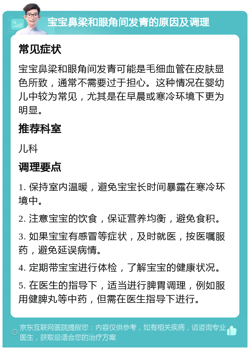 宝宝鼻梁和眼角间发青的原因及调理 常见症状 宝宝鼻梁和眼角间发青可能是毛细血管在皮肤显色所致，通常不需要过于担心。这种情况在婴幼儿中较为常见，尤其是在早晨或寒冷环境下更为明显。 推荐科室 儿科 调理要点 1. 保持室内温暖，避免宝宝长时间暴露在寒冷环境中。 2. 注意宝宝的饮食，保证营养均衡，避免食积。 3. 如果宝宝有感冒等症状，及时就医，按医嘱服药，避免延误病情。 4. 定期带宝宝进行体检，了解宝宝的健康状况。 5. 在医生的指导下，适当进行脾胃调理，例如服用健脾丸等中药，但需在医生指导下进行。