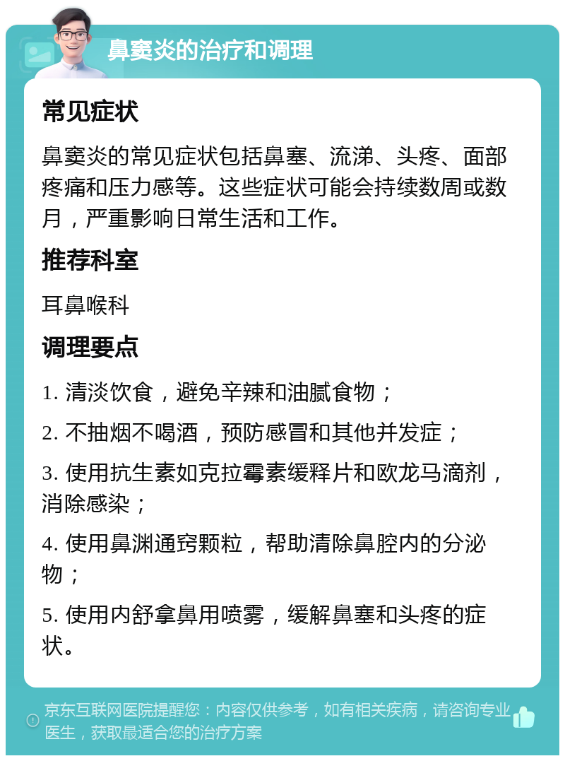 鼻窦炎的治疗和调理 常见症状 鼻窦炎的常见症状包括鼻塞、流涕、头疼、面部疼痛和压力感等。这些症状可能会持续数周或数月，严重影响日常生活和工作。 推荐科室 耳鼻喉科 调理要点 1. 清淡饮食，避免辛辣和油腻食物； 2. 不抽烟不喝酒，预防感冒和其他并发症； 3. 使用抗生素如克拉霉素缓释片和欧龙马滴剂，消除感染； 4. 使用鼻渊通窍颗粒，帮助清除鼻腔内的分泌物； 5. 使用内舒拿鼻用喷雾，缓解鼻塞和头疼的症状。