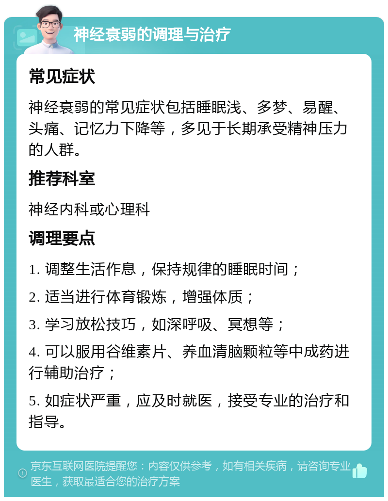 神经衰弱的调理与治疗 常见症状 神经衰弱的常见症状包括睡眠浅、多梦、易醒、头痛、记忆力下降等，多见于长期承受精神压力的人群。 推荐科室 神经内科或心理科 调理要点 1. 调整生活作息，保持规律的睡眠时间； 2. 适当进行体育锻炼，增强体质； 3. 学习放松技巧，如深呼吸、冥想等； 4. 可以服用谷维素片、养血清脑颗粒等中成药进行辅助治疗； 5. 如症状严重，应及时就医，接受专业的治疗和指导。