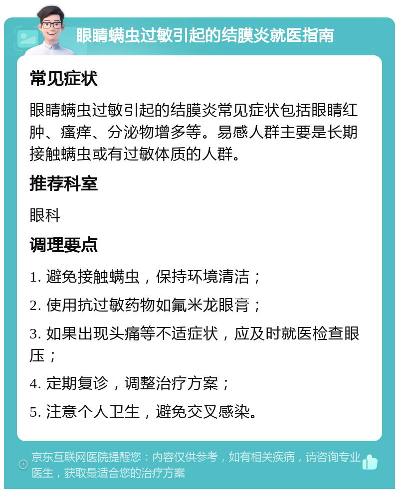 眼睛螨虫过敏引起的结膜炎就医指南 常见症状 眼睛螨虫过敏引起的结膜炎常见症状包括眼睛红肿、瘙痒、分泌物增多等。易感人群主要是长期接触螨虫或有过敏体质的人群。 推荐科室 眼科 调理要点 1. 避免接触螨虫，保持环境清洁； 2. 使用抗过敏药物如氟米龙眼膏； 3. 如果出现头痛等不适症状，应及时就医检查眼压； 4. 定期复诊，调整治疗方案； 5. 注意个人卫生，避免交叉感染。