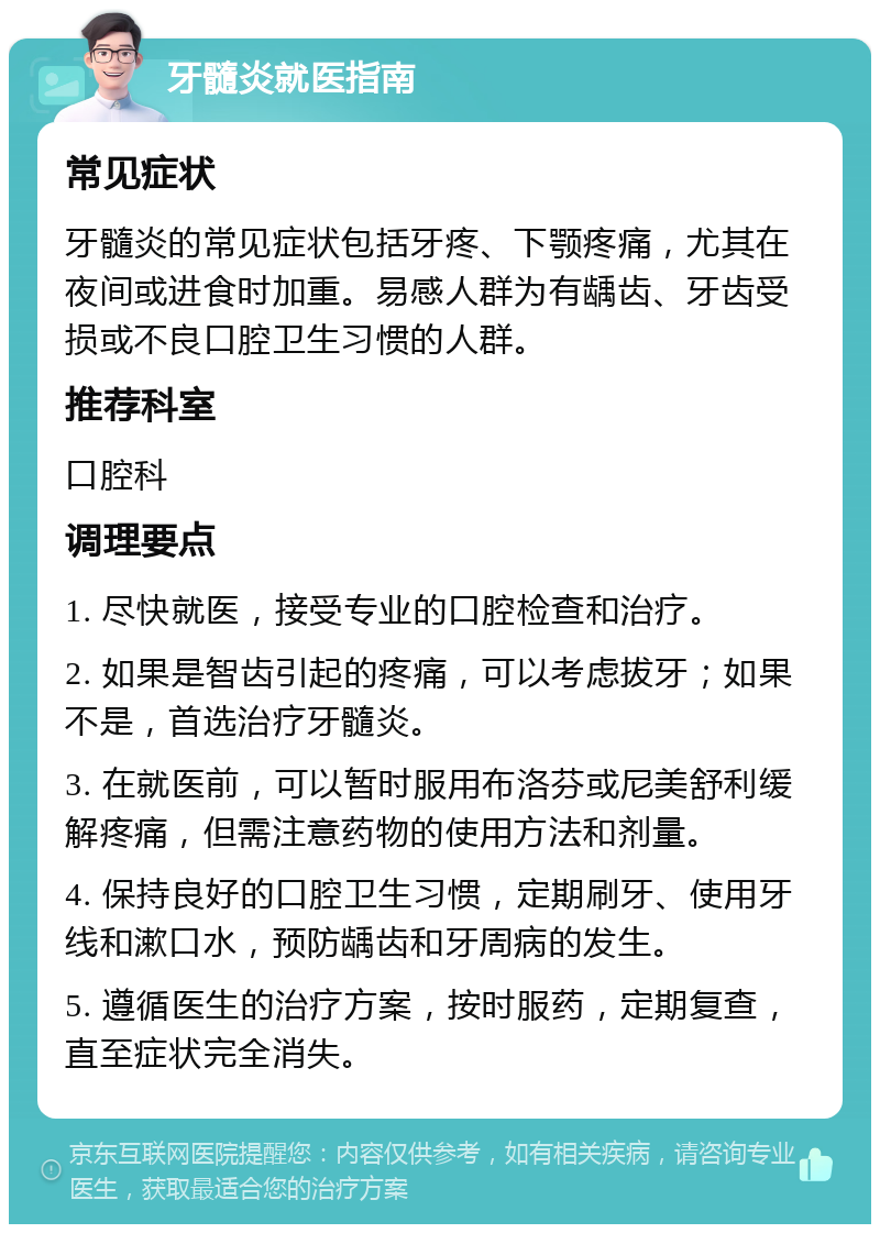 牙髓炎就医指南 常见症状 牙髓炎的常见症状包括牙疼、下颚疼痛，尤其在夜间或进食时加重。易感人群为有龋齿、牙齿受损或不良口腔卫生习惯的人群。 推荐科室 口腔科 调理要点 1. 尽快就医，接受专业的口腔检查和治疗。 2. 如果是智齿引起的疼痛，可以考虑拔牙；如果不是，首选治疗牙髓炎。 3. 在就医前，可以暂时服用布洛芬或尼美舒利缓解疼痛，但需注意药物的使用方法和剂量。 4. 保持良好的口腔卫生习惯，定期刷牙、使用牙线和漱口水，预防龋齿和牙周病的发生。 5. 遵循医生的治疗方案，按时服药，定期复查，直至症状完全消失。