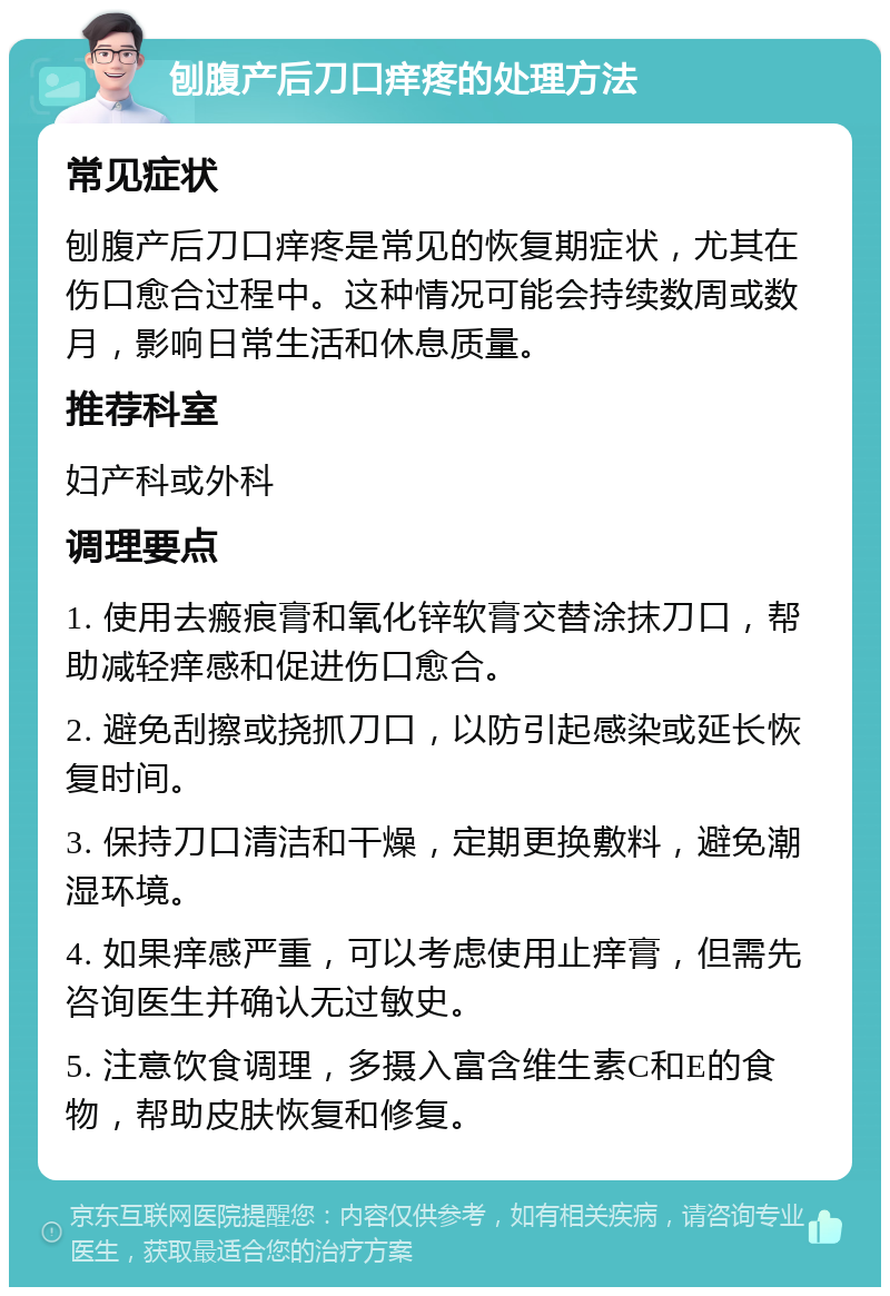 刨腹产后刀口痒疼的处理方法 常见症状 刨腹产后刀口痒疼是常见的恢复期症状，尤其在伤口愈合过程中。这种情况可能会持续数周或数月，影响日常生活和休息质量。 推荐科室 妇产科或外科 调理要点 1. 使用去瘢痕膏和氧化锌软膏交替涂抹刀口，帮助减轻痒感和促进伤口愈合。 2. 避免刮擦或挠抓刀口，以防引起感染或延长恢复时间。 3. 保持刀口清洁和干燥，定期更换敷料，避免潮湿环境。 4. 如果痒感严重，可以考虑使用止痒膏，但需先咨询医生并确认无过敏史。 5. 注意饮食调理，多摄入富含维生素C和E的食物，帮助皮肤恢复和修复。