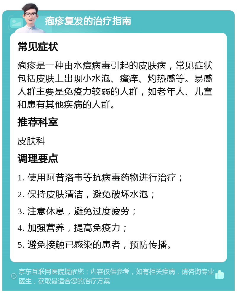 疱疹复发的治疗指南 常见症状 疱疹是一种由水痘病毒引起的皮肤病，常见症状包括皮肤上出现小水泡、瘙痒、灼热感等。易感人群主要是免疫力较弱的人群，如老年人、儿童和患有其他疾病的人群。 推荐科室 皮肤科 调理要点 1. 使用阿昔洛韦等抗病毒药物进行治疗； 2. 保持皮肤清洁，避免破坏水泡； 3. 注意休息，避免过度疲劳； 4. 加强营养，提高免疫力； 5. 避免接触已感染的患者，预防传播。