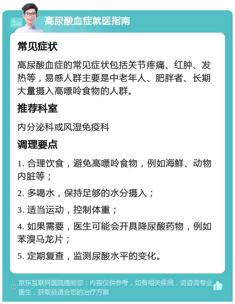 高尿酸血症就医指南 常见症状 高尿酸血症的常见症状包括关节疼痛、红肿、发热等，易感人群主要是中老年人、肥胖者、长期大量摄入高嘌呤食物的人群。 推荐科室 内分泌科或风湿免疫科 调理要点 1. 合理饮食，避免高嘌呤食物，例如海鲜、动物内脏等； 2. 多喝水，保持足够的水分摄入； 3. 适当运动，控制体重； 4. 如果需要，医生可能会开具降尿酸药物，例如苯溴马龙片； 5. 定期复查，监测尿酸水平的变化。