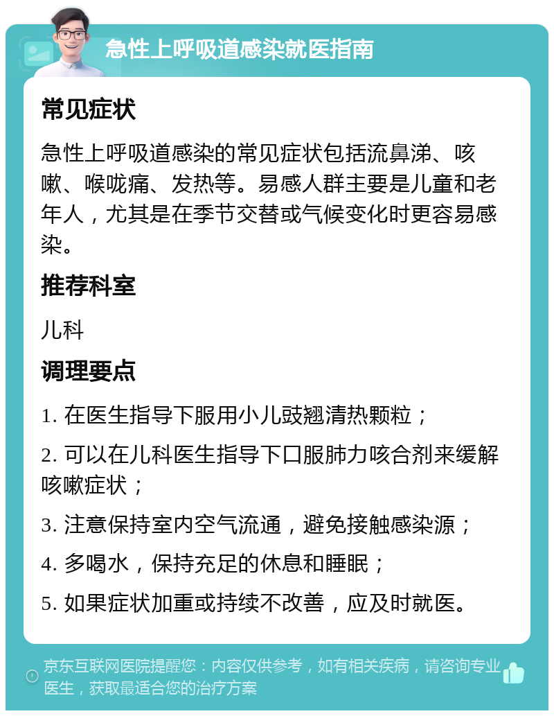 急性上呼吸道感染就医指南 常见症状 急性上呼吸道感染的常见症状包括流鼻涕、咳嗽、喉咙痛、发热等。易感人群主要是儿童和老年人，尤其是在季节交替或气候变化时更容易感染。 推荐科室 儿科 调理要点 1. 在医生指导下服用小儿豉翘清热颗粒； 2. 可以在儿科医生指导下口服肺力咳合剂来缓解咳嗽症状； 3. 注意保持室内空气流通，避免接触感染源； 4. 多喝水，保持充足的休息和睡眠； 5. 如果症状加重或持续不改善，应及时就医。