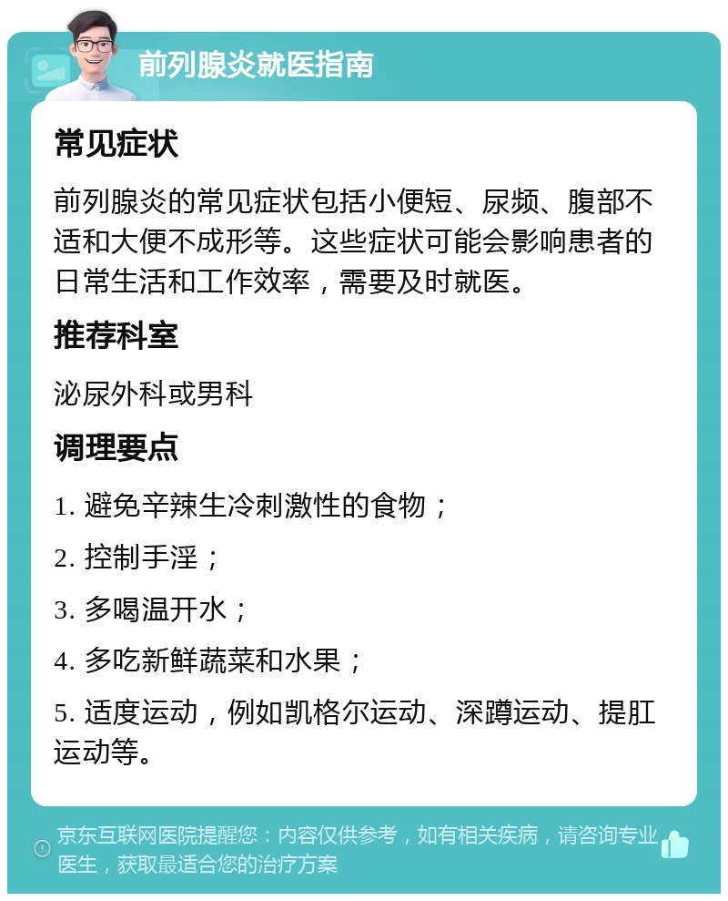 前列腺炎就医指南 常见症状 前列腺炎的常见症状包括小便短、尿频、腹部不适和大便不成形等。这些症状可能会影响患者的日常生活和工作效率，需要及时就医。 推荐科室 泌尿外科或男科 调理要点 1. 避免辛辣生冷刺激性的食物； 2. 控制手淫； 3. 多喝温开水； 4. 多吃新鲜蔬菜和水果； 5. 适度运动，例如凯格尔运动、深蹲运动、提肛运动等。