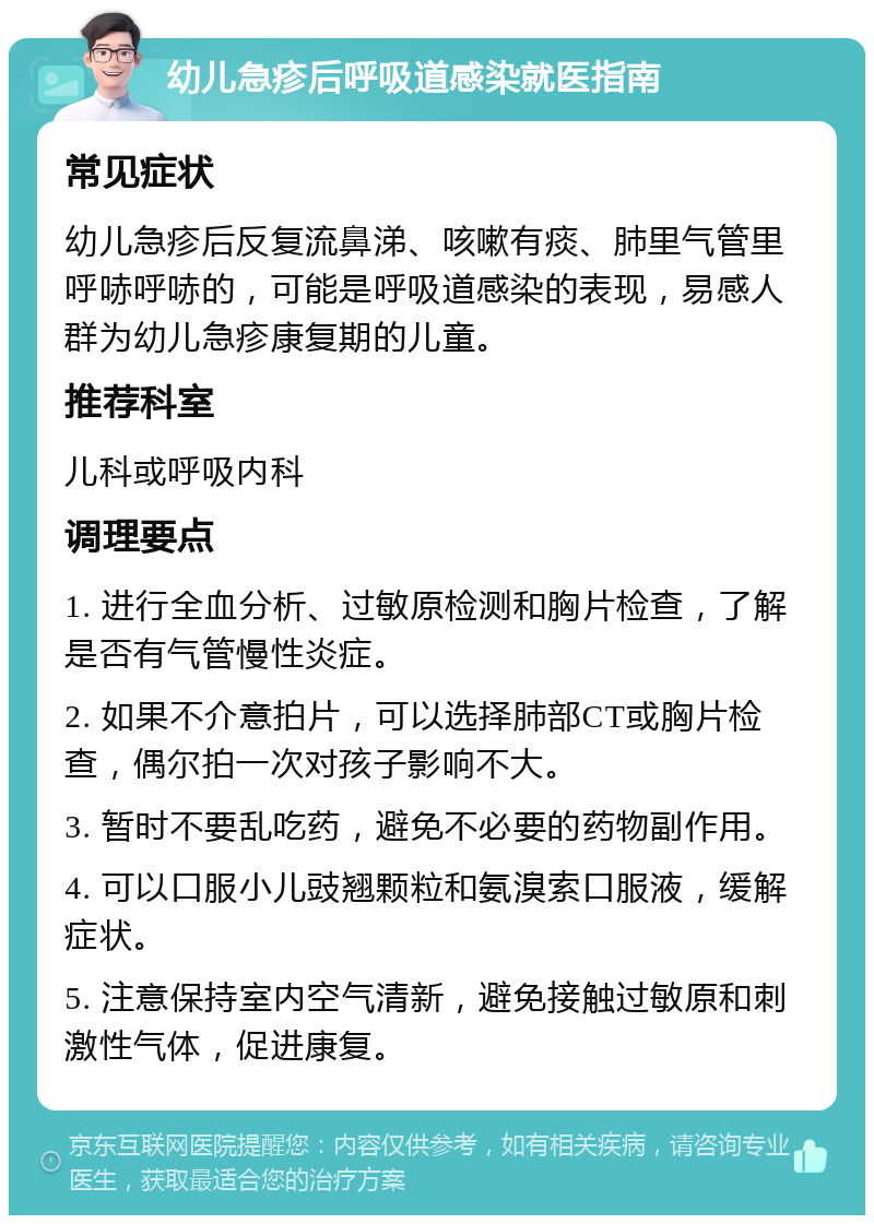 幼儿急疹后呼吸道感染就医指南 常见症状 幼儿急疹后反复流鼻涕、咳嗽有痰、肺里气管里呼哧呼哧的，可能是呼吸道感染的表现，易感人群为幼儿急疹康复期的儿童。 推荐科室 儿科或呼吸内科 调理要点 1. 进行全血分析、过敏原检测和胸片检查，了解是否有气管慢性炎症。 2. 如果不介意拍片，可以选择肺部CT或胸片检查，偶尔拍一次对孩子影响不大。 3. 暂时不要乱吃药，避免不必要的药物副作用。 4. 可以口服小儿豉翘颗粒和氨溴索口服液，缓解症状。 5. 注意保持室内空气清新，避免接触过敏原和刺激性气体，促进康复。